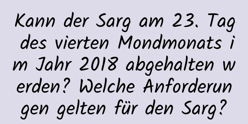 Kann der Sarg am 23. Tag des vierten Mondmonats im Jahr 2018 abgehalten werden? Welche Anforderungen gelten für den Sarg?