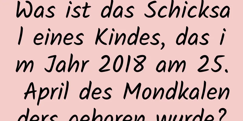 Was ist das Schicksal eines Kindes, das im Jahr 2018 am 25. April des Mondkalenders geboren wurde?