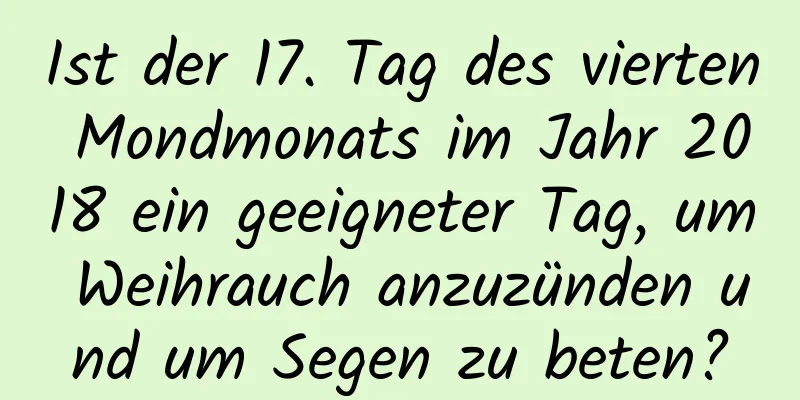 Ist der 17. Tag des vierten Mondmonats im Jahr 2018 ein geeigneter Tag, um Weihrauch anzuzünden und um Segen zu beten?