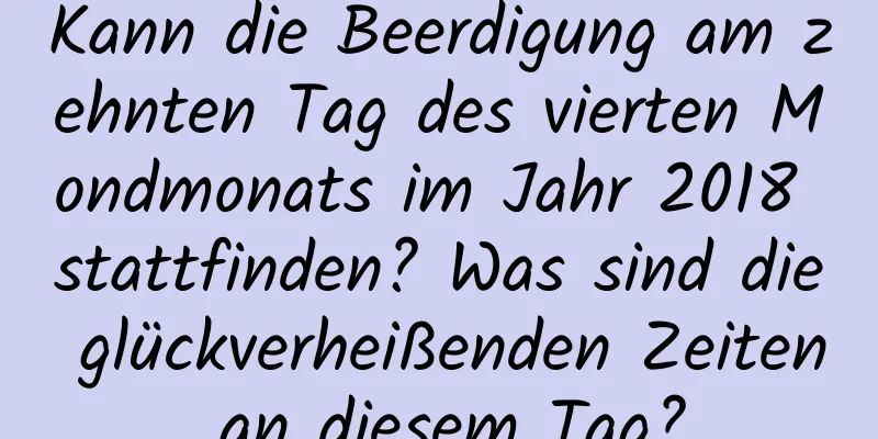 Kann die Beerdigung am zehnten Tag des vierten Mondmonats im Jahr 2018 stattfinden? Was sind die glückverheißenden Zeiten an diesem Tag?