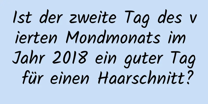 Ist der zweite Tag des vierten Mondmonats im Jahr 2018 ein guter Tag für einen Haarschnitt?