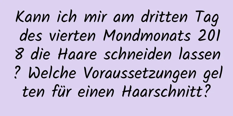 Kann ich mir am dritten Tag des vierten Mondmonats 2018 die Haare schneiden lassen? Welche Voraussetzungen gelten für einen Haarschnitt?