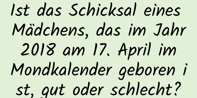 Ist das Schicksal eines Mädchens, das im Jahr 2018 am 17. April im Mondkalender geboren ist, gut oder schlecht?