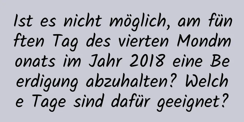 Ist es nicht möglich, am fünften Tag des vierten Mondmonats im Jahr 2018 eine Beerdigung abzuhalten? Welche Tage sind dafür geeignet?