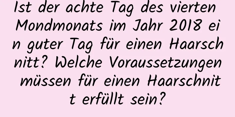 Ist der achte Tag des vierten Mondmonats im Jahr 2018 ein guter Tag für einen Haarschnitt? Welche Voraussetzungen müssen für einen Haarschnitt erfüllt sein?