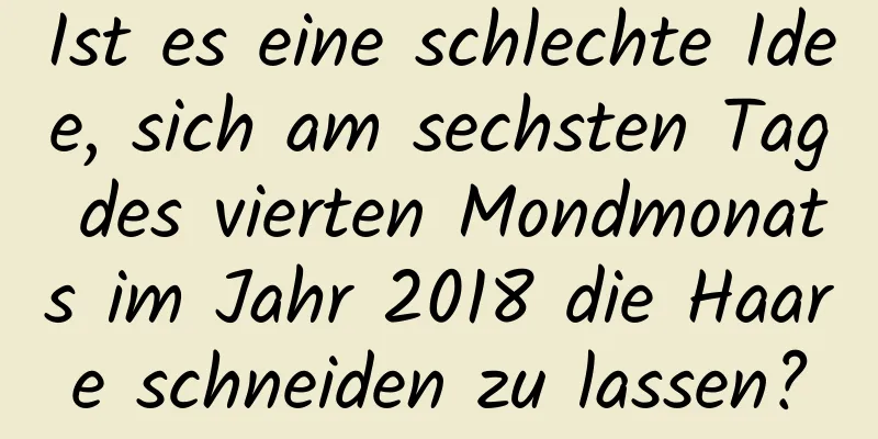 Ist es eine schlechte Idee, sich am sechsten Tag des vierten Mondmonats im Jahr 2018 die Haare schneiden zu lassen?