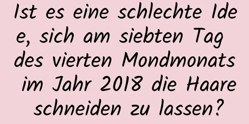 Ist es eine schlechte Idee, sich am siebten Tag des vierten Mondmonats im Jahr 2018 die Haare schneiden zu lassen?