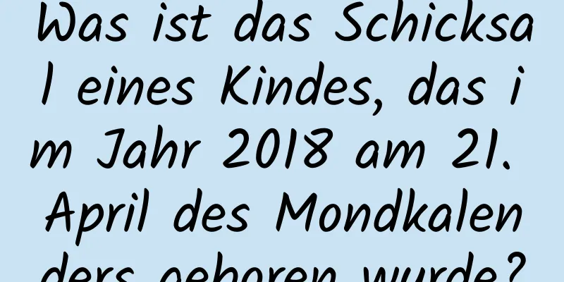 Was ist das Schicksal eines Kindes, das im Jahr 2018 am 21. April des Mondkalenders geboren wurde?