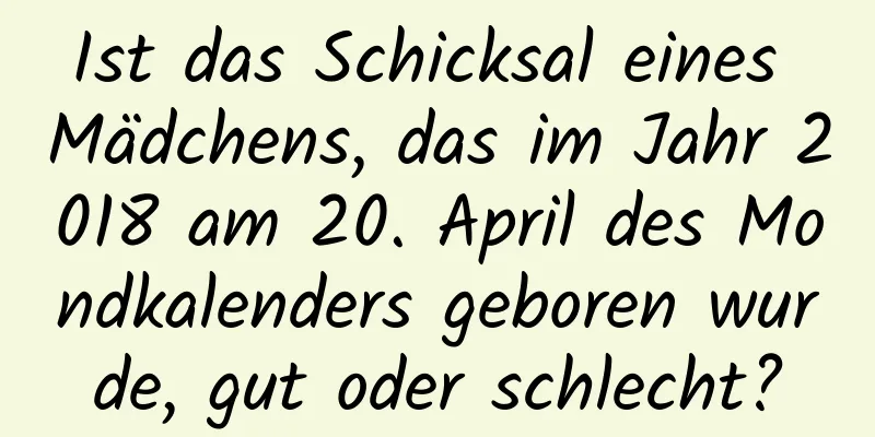 Ist das Schicksal eines Mädchens, das im Jahr 2018 am 20. April des Mondkalenders geboren wurde, gut oder schlecht?