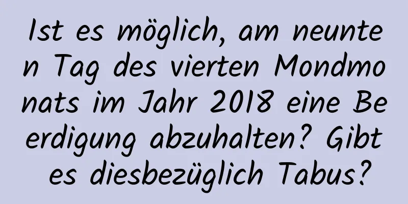 Ist es möglich, am neunten Tag des vierten Mondmonats im Jahr 2018 eine Beerdigung abzuhalten? Gibt es diesbezüglich Tabus?