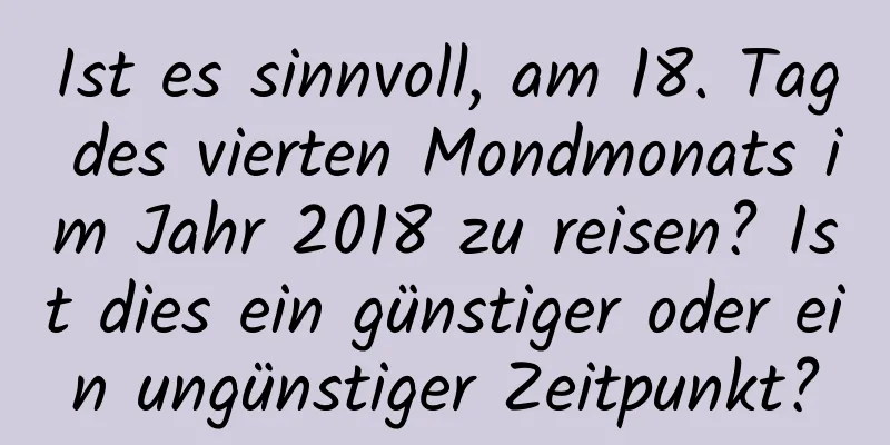 Ist es sinnvoll, am 18. Tag des vierten Mondmonats im Jahr 2018 zu reisen? Ist dies ein günstiger oder ein ungünstiger Zeitpunkt?