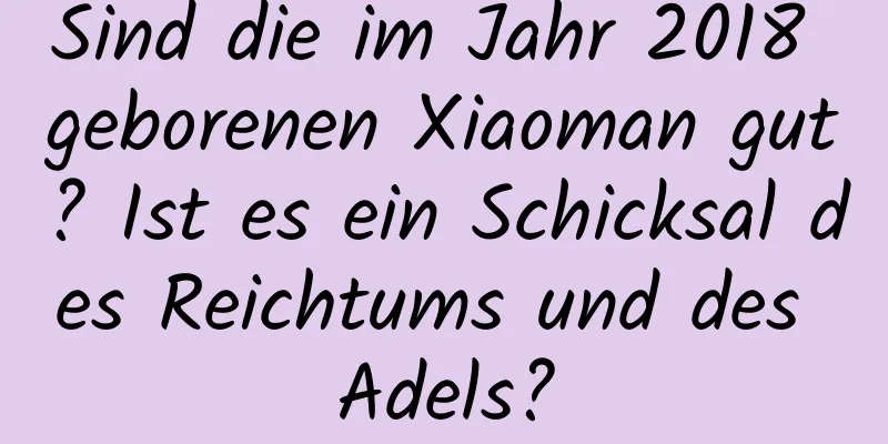 Sind die im Jahr 2018 geborenen Xiaoman gut? Ist es ein Schicksal des Reichtums und des Adels?