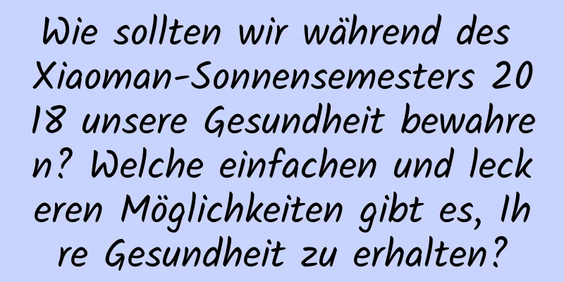 Wie sollten wir während des Xiaoman-Sonnensemesters 2018 unsere Gesundheit bewahren? Welche einfachen und leckeren Möglichkeiten gibt es, Ihre Gesundheit zu erhalten?