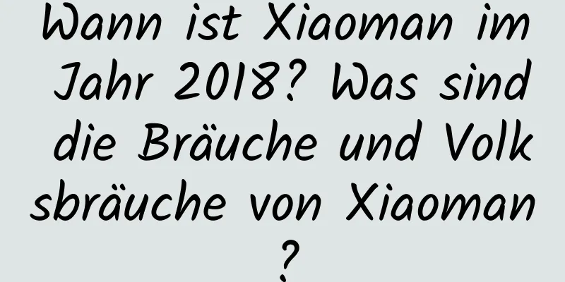 Wann ist Xiaoman im Jahr 2018? Was sind die Bräuche und Volksbräuche von Xiaoman?