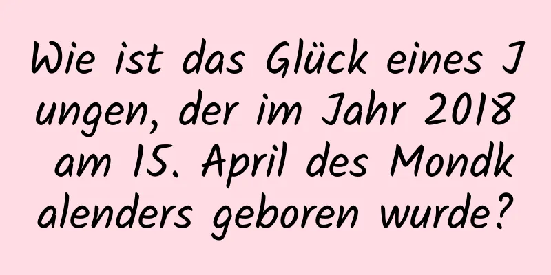 Wie ist das Glück eines Jungen, der im Jahr 2018 am 15. April des Mondkalenders geboren wurde?