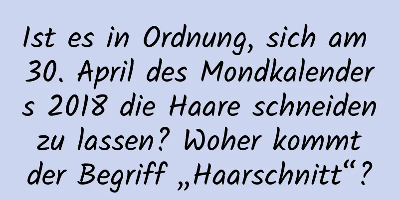 Ist es in Ordnung, sich am 30. April des Mondkalenders 2018 die Haare schneiden zu lassen? Woher kommt der Begriff „Haarschnitt“?