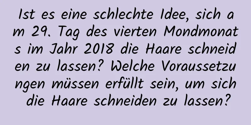 Ist es eine schlechte Idee, sich am 29. Tag des vierten Mondmonats im Jahr 2018 die Haare schneiden zu lassen? Welche Voraussetzungen müssen erfüllt sein, um sich die Haare schneiden zu lassen?