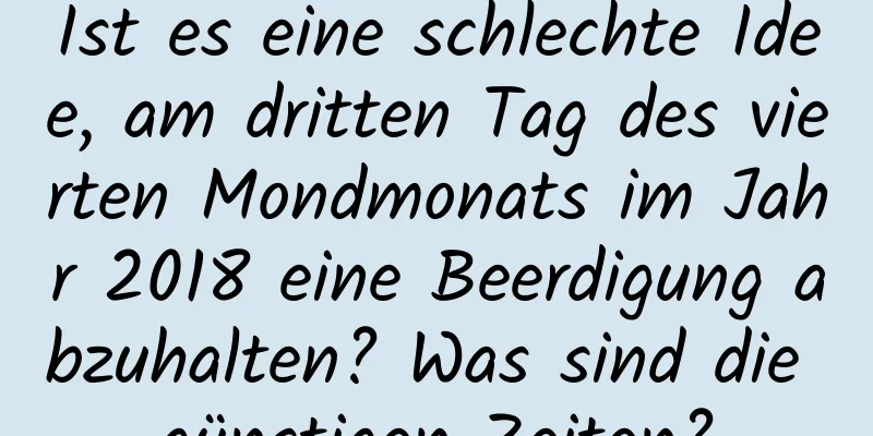 Ist es eine schlechte Idee, am dritten Tag des vierten Mondmonats im Jahr 2018 eine Beerdigung abzuhalten? Was sind die günstigen Zeiten?