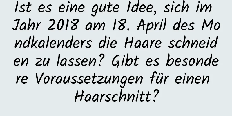 Ist es eine gute Idee, sich im Jahr 2018 am 18. April des Mondkalenders die Haare schneiden zu lassen? Gibt es besondere Voraussetzungen für einen Haarschnitt?