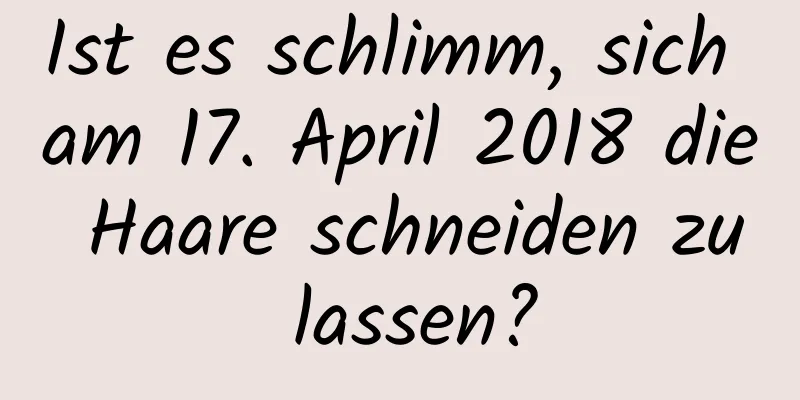 Ist es schlimm, sich am 17. April 2018 die Haare schneiden zu lassen?