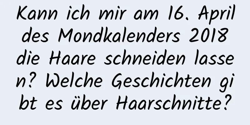 Kann ich mir am 16. April des Mondkalenders 2018 die Haare schneiden lassen? Welche Geschichten gibt es über Haarschnitte?