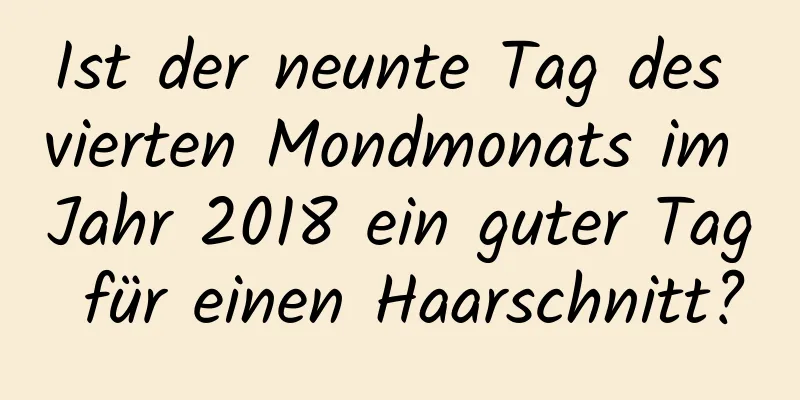 Ist der neunte Tag des vierten Mondmonats im Jahr 2018 ein guter Tag für einen Haarschnitt?