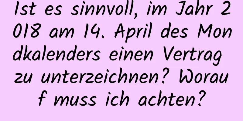 Ist es sinnvoll, im Jahr 2018 am 14. April des Mondkalenders einen Vertrag zu unterzeichnen? Worauf muss ich achten?