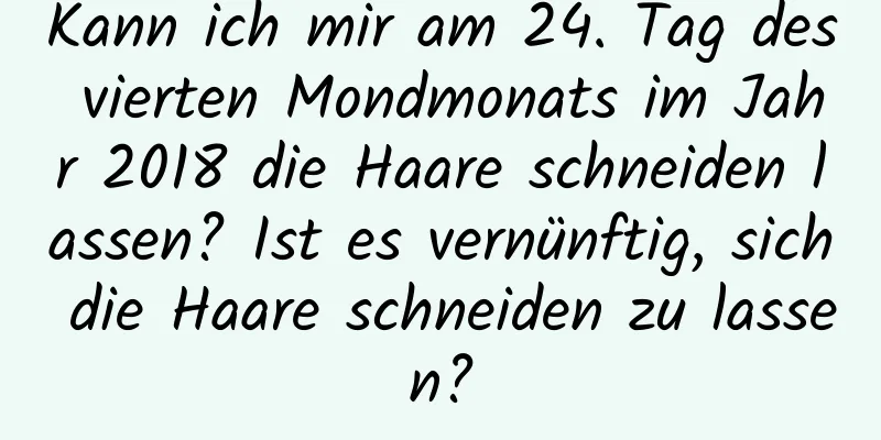 Kann ich mir am 24. Tag des vierten Mondmonats im Jahr 2018 die Haare schneiden lassen? Ist es vernünftig, sich die Haare schneiden zu lassen?