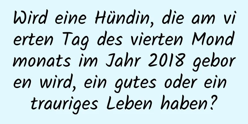 Wird eine Hündin, die am vierten Tag des vierten Mondmonats im Jahr 2018 geboren wird, ein gutes oder ein trauriges Leben haben?