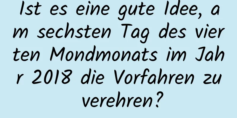 Ist es eine gute Idee, am sechsten Tag des vierten Mondmonats im Jahr 2018 die Vorfahren zu verehren?