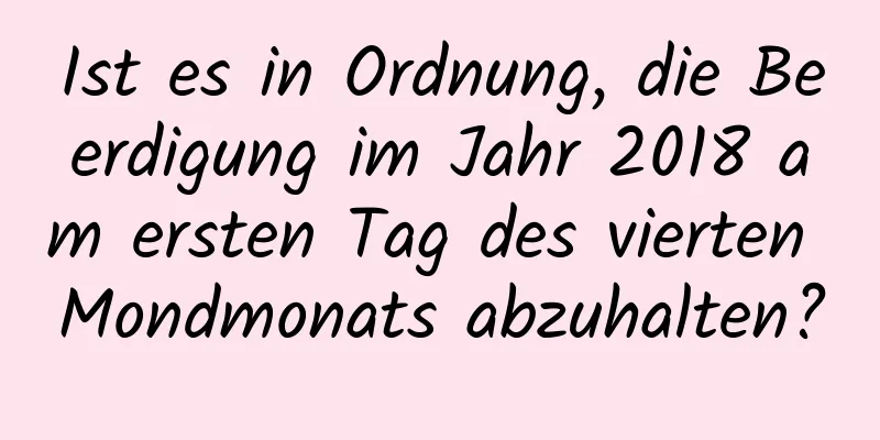 Ist es in Ordnung, die Beerdigung im Jahr 2018 am ersten Tag des vierten Mondmonats abzuhalten?