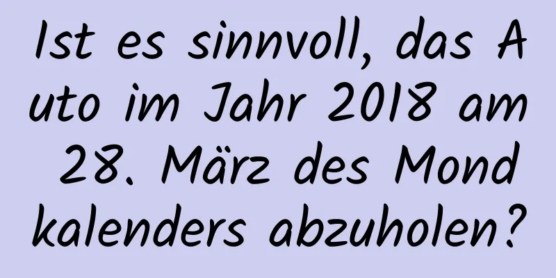 Ist es sinnvoll, das Auto im Jahr 2018 am 28. März des Mondkalenders abzuholen?