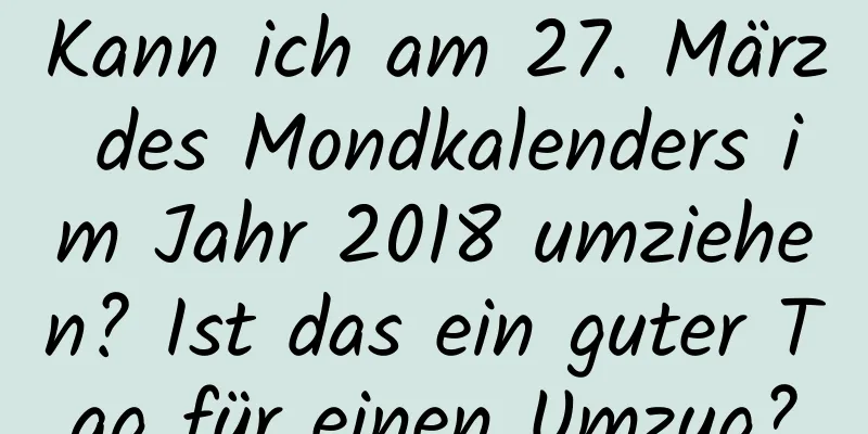 Kann ich am 27. März des Mondkalenders im Jahr 2018 umziehen? Ist das ein guter Tag für einen Umzug?