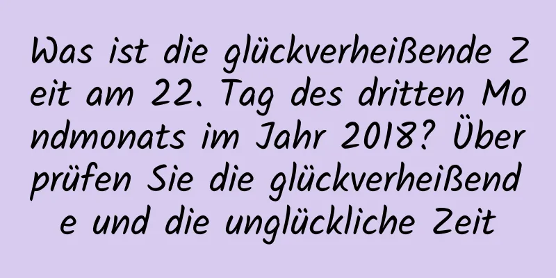 Was ist die glückverheißende Zeit am 22. Tag des dritten Mondmonats im Jahr 2018? Überprüfen Sie die glückverheißende und die unglückliche Zeit