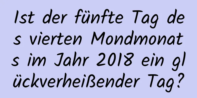 Ist der fünfte Tag des vierten Mondmonats im Jahr 2018 ein glückverheißender Tag?