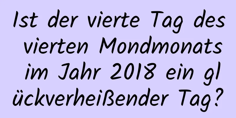 Ist der vierte Tag des vierten Mondmonats im Jahr 2018 ein glückverheißender Tag?