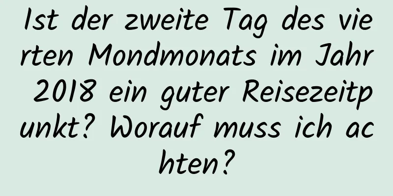 Ist der zweite Tag des vierten Mondmonats im Jahr 2018 ein guter Reisezeitpunkt? Worauf muss ich achten?