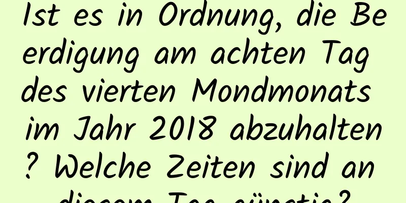 Ist es in Ordnung, die Beerdigung am achten Tag des vierten Mondmonats im Jahr 2018 abzuhalten? Welche Zeiten sind an diesem Tag günstig?