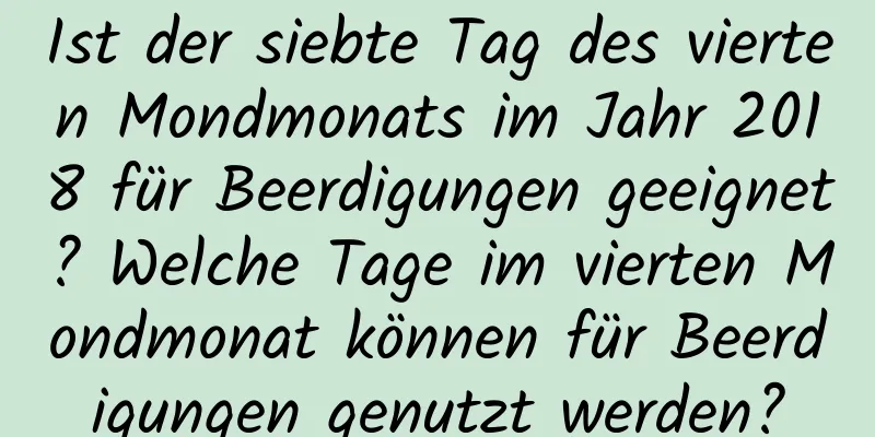 Ist der siebte Tag des vierten Mondmonats im Jahr 2018 für Beerdigungen geeignet? Welche Tage im vierten Mondmonat können für Beerdigungen genutzt werden?