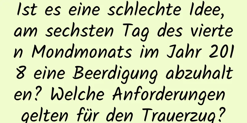 Ist es eine schlechte Idee, am sechsten Tag des vierten Mondmonats im Jahr 2018 eine Beerdigung abzuhalten? Welche Anforderungen gelten für den Trauerzug?