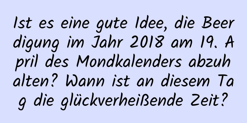 Ist es eine gute Idee, die Beerdigung im Jahr 2018 am 19. April des Mondkalenders abzuhalten? Wann ist an diesem Tag die glückverheißende Zeit?