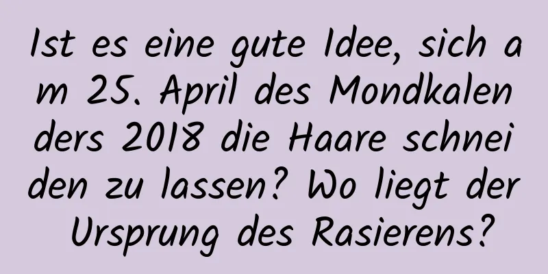 Ist es eine gute Idee, sich am 25. April des Mondkalenders 2018 die Haare schneiden zu lassen? Wo liegt der Ursprung des Rasierens?