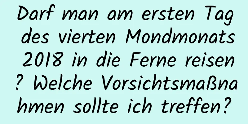 Darf man am ersten Tag des vierten Mondmonats 2018 in die Ferne reisen? Welche Vorsichtsmaßnahmen sollte ich treffen?