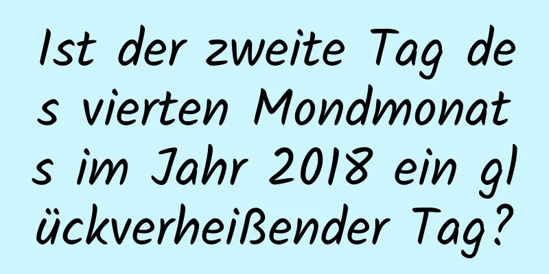 Ist der zweite Tag des vierten Mondmonats im Jahr 2018 ein glückverheißender Tag?