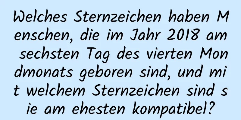 Welches Sternzeichen haben Menschen, die im Jahr 2018 am sechsten Tag des vierten Mondmonats geboren sind, und mit welchem ​​Sternzeichen sind sie am ehesten kompatibel?