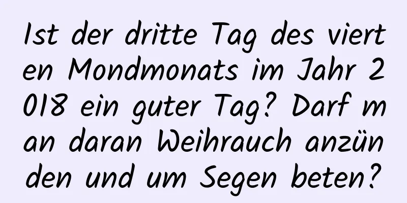 Ist der dritte Tag des vierten Mondmonats im Jahr 2018 ein guter Tag? Darf man daran Weihrauch anzünden und um Segen beten?