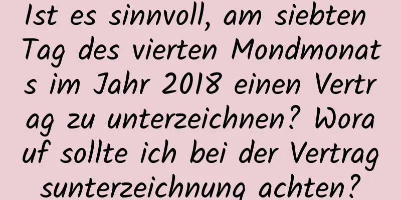 Ist es sinnvoll, am siebten Tag des vierten Mondmonats im Jahr 2018 einen Vertrag zu unterzeichnen? Worauf sollte ich bei der Vertragsunterzeichnung achten?