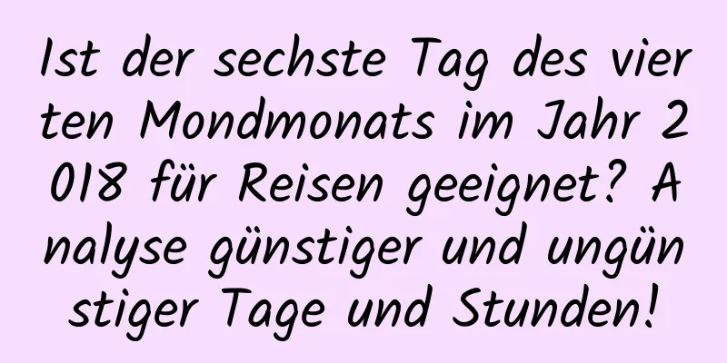 Ist der sechste Tag des vierten Mondmonats im Jahr 2018 für Reisen geeignet? Analyse günstiger und ungünstiger Tage und Stunden!