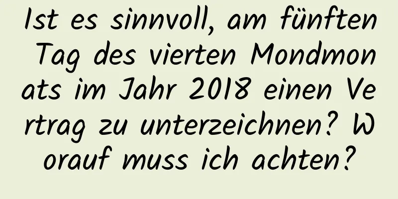 Ist es sinnvoll, am fünften Tag des vierten Mondmonats im Jahr 2018 einen Vertrag zu unterzeichnen? Worauf muss ich achten?