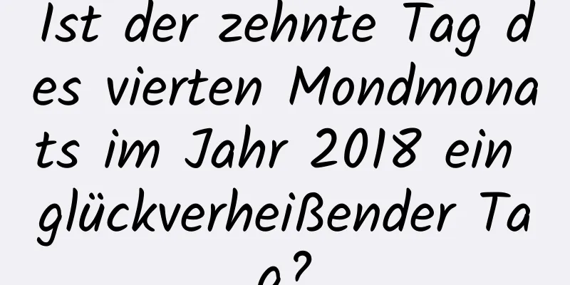 Ist der zehnte Tag des vierten Mondmonats im Jahr 2018 ein glückverheißender Tag?